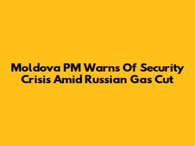 Moldova PM Warns Of Security Crisis Amid Russian Gas Cut