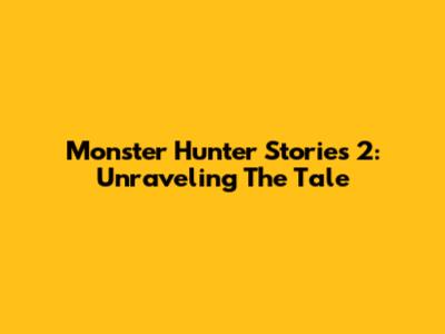 Monster Hunter Stories 2: Unraveling The Tale