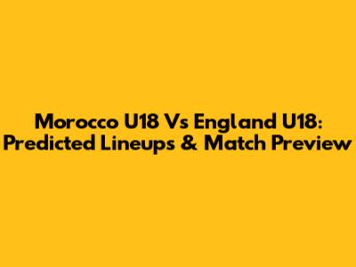 Morocco U18 Vs England U18: Predicted Lineups & Match Preview