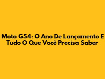 Moto G54: O Ano De Lançamento E Tudo O Que Você Precisa Saber