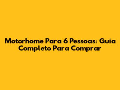 Motorhome Para 6 Pessoas: Guia Completo Para Comprar