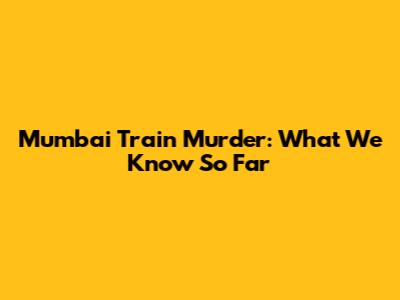 Mumbai Train Murder: What We Know So Far
