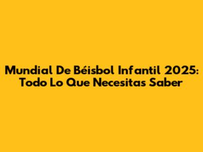 Mundial De Béisbol Infantil 2025: Todo Lo Que Necesitas Saber