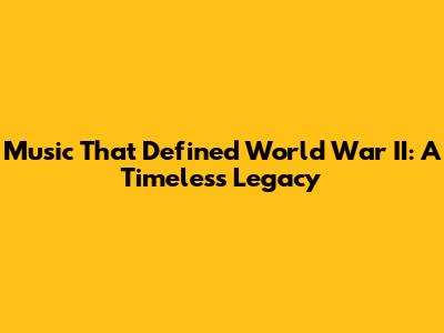 Music That Defined World War II: A Timeless Legacy