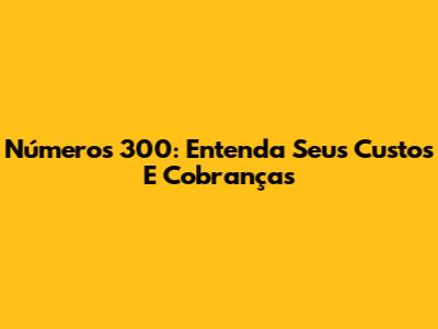 Números 300: Entenda Seus Custos E Cobranças