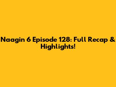Naagin 6 Episode 128: Full Recap & Highlights!
