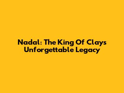 Nadal: The King Of Clay's Unforgettable Legacy