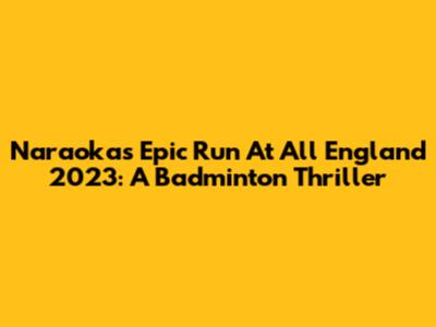 Naraoka's Epic Run At All England 2023: A Badminton Thriller