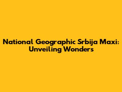 National Geographic Srbija Maxi: Unveiling Wonders