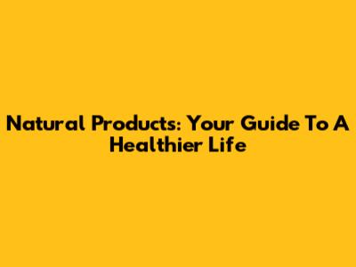 Natural Products: Your Guide To A Healthier Life