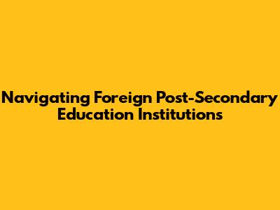 Navigating Foreign Post-Secondary Education Institutions