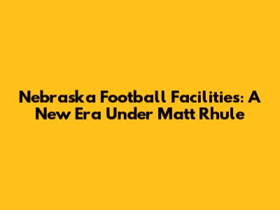 Nebraska Football Facilities: A New Era Under Matt Rhule