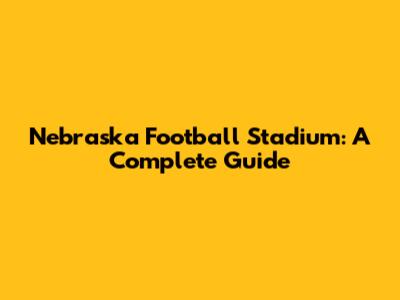 Nebraska Football Stadium: A Complete Guide