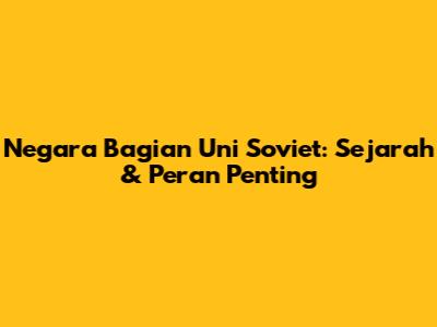 Negara Bagian Uni Soviet: Sejarah & Peran Penting