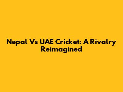Nepal Vs UAE Cricket: A Rivalry Reimagined