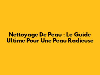 Nettoyage De Peau : Le Guide Ultime Pour Une Peau Radieuse