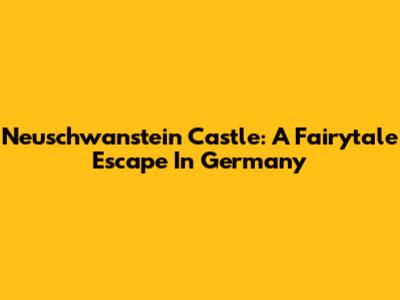 Neuschwanstein Castle: A Fairytale Escape In Germany