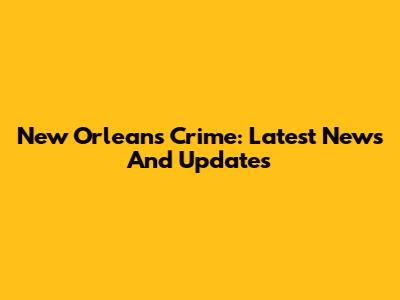 New Orleans Crime: Latest News And Updates