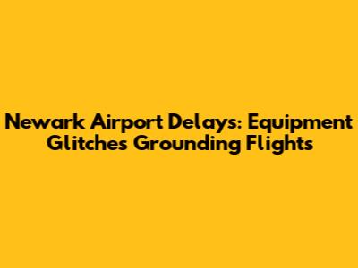 Newark Airport Delays: Equipment Glitches Grounding Flights
