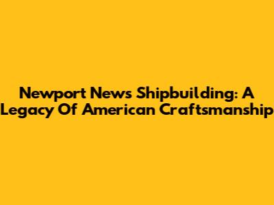 Newport News Shipbuilding: A Legacy Of American Craftsmanship