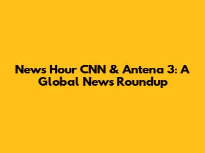 News Hour CNN & Antena 3: A Global News Roundup