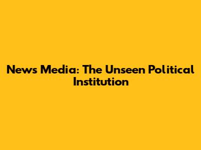 News Media: The Unseen Political Institution