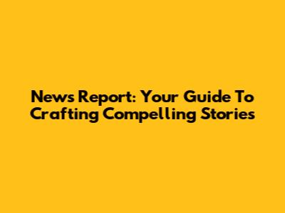 News Report: Your Guide To Crafting Compelling Stories