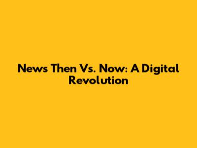 News Then Vs. Now: A Digital Revolution