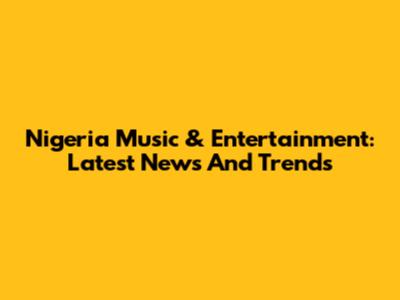 Nigeria Music & Entertainment: Latest News And Trends