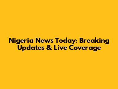 Nigeria News Today: Breaking Updates & Live Coverage