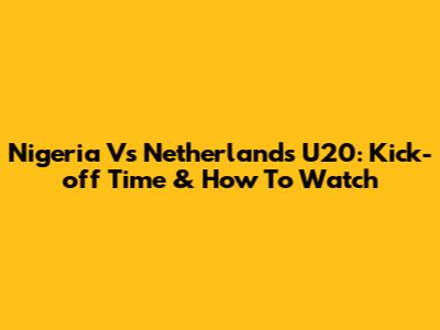 Nigeria Vs Netherlands U20: Kick-off Time & How To Watch