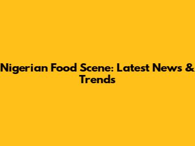 Nigerian Food Scene: Latest News & Trends