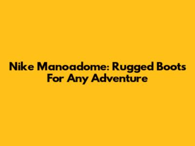 Nike Manoadome: Rugged Boots For Any Adventure