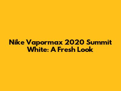 Nike Vapormax 2020 Summit White: A Fresh Look