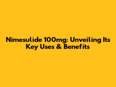 Nimesulide 100mg: Unveiling Its Key Uses & Benefits
