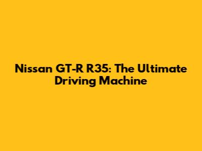 Nissan GT-R R35: The Ultimate Driving Machine