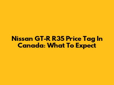 Nissan GT-R R35 Price Tag In Canada: What To Expect