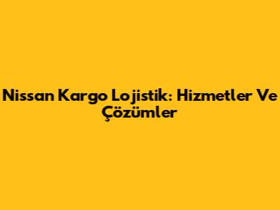 Nissan Kargo Lojistik: Hizmetler Ve Çözümler
