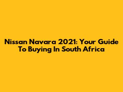 Nissan Navara 2021: Your Guide To Buying In South Africa