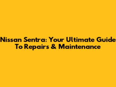 Nissan Sentra: Your Ultimate Guide To Repairs & Maintenance