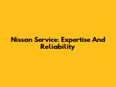 Nissan Service: Expertise And Reliability