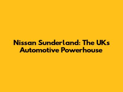 Nissan Sunderland: The UK's Automotive Powerhouse