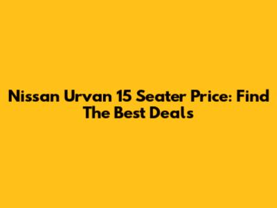 Nissan Urvan 15 Seater Price: Find The Best Deals