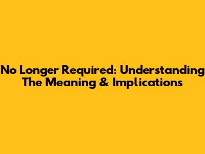 No Longer Required: Understanding The Meaning & Implications