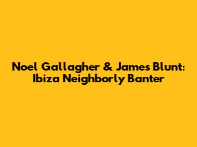 Noel Gallagher & James Blunt: Ibiza Neighborly Banter