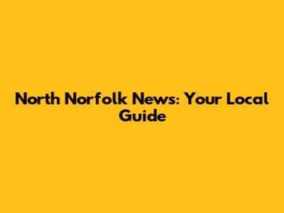 North Norfolk News: Your Local Guide