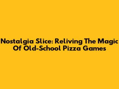 Nostalgia Slice: Reliving The Magic Of Old-School Pizza Games
