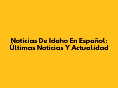 Noticias De Idaho En Español: Últimas Noticias Y Actualidad