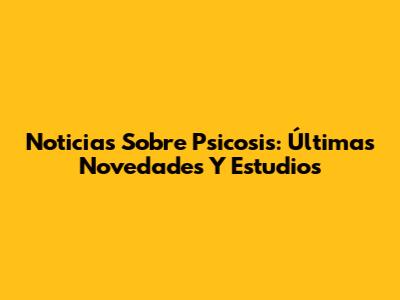 Noticias Sobre Psicosis: Últimas Novedades Y Estudios