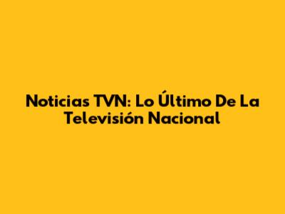 Noticias TVN: Lo Último De La Televisión Nacional